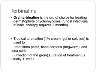 Terbinafine
 Oral terbinafine is the dru of choice for treating
dermatophyte onychomycoses (fungal infections
of nails, therapy requires 3 months)
 Tropical terbinafine (1% cream, gel or solution) is
used to
treat tinea pedis, tinea corporis (ringworm), and
tinea curis
(infection of the groin).Duration of treatment is
usually 1 week.
 