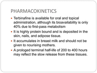 PHARMACOKINETICS
 Terbinafine is available for oral and topical
administration, although its bioavailability is only
40% due to first-pass metabolism
 It is highly protein bound and is deposited in the
skin, nails, and adipose tissue.
 It accumulates in breast milk and should not be
given to nourising mothers.
 A prologed terminal half-life of 200 to 400 hours
may reflect the slow release from these tissues.
 