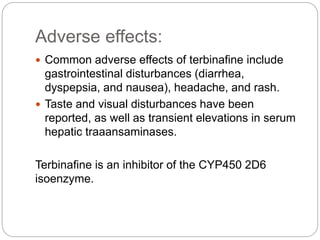 Adverse effects:
 Common adverse effects of terbinafine include
gastrointestinal disturbances (diarrhea,
dyspepsia, and nausea), headache, and rash.
 Taste and visual disturbances have been
reported, as well as transient elevations in serum
hepatic traaansaminases.
Terbinafine is an inhibitor of the CYP450 2D6
isoenzyme.
 