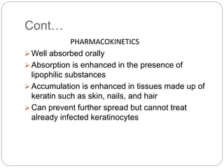 Cont…
PHARMACOKINETICS
 Well absorbed orally
 Absorption is enhanced in the presence of
lipophilic substances
 Accumulation is enhanced in tissues made up of
keratin such as skin, nails, and hair
 Can prevent further spread but cannot treat
already infected keratinocytes
 