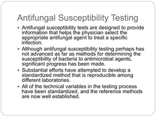 Antifungal Susceptibility Testing
 Antifungal susceptibility tests are designed to provide
information that helps the physician select the
appropriate antifungal agent to treat a specific
infection.
 Although antifungal susceptibility testing perhaps has
not advanced as far as methods for determining the
susceptibility of bacteria to antimicrobial agents,
significant progress has been made.
 Substantial efforts have attempted to develop a
standardized method that is reproducible among
different laboratories.
 All of the technical variables in the testing process
have been standardized, and the reference methods
are now well established.
 