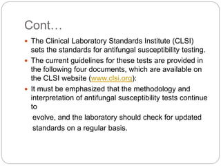 Cont…
 The Clinical Laboratory Standards Institute (CLSI)
sets the standards for antifungal susceptibility testing.
 The current guidelines for these tests are provided in
the following four documents, which are available on
the CLSI website (www.clsi.org):
 It must be emphasized that the methodology and
interpretation of antifungal susceptibility tests continue
to
evolve, and the laboratory should check for updated
standards on a regular basis.
 