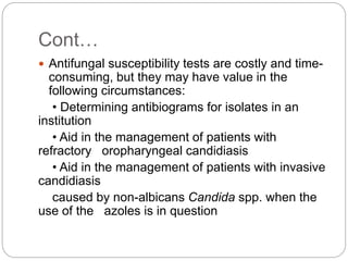 Cont…
 Antifungal susceptibility tests are costly and time-
consuming, but they may have value in the
following circumstances:
• Determining antibiograms for isolates in an
institution
• Aid in the management of patients with
refractory oropharyngeal candidiasis
• Aid in the management of patients with invasive
candidiasis
caused by non-albicans Candida spp. when the
use of the azoles is in question
 