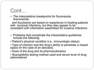Cont…
 The interpretative breakpoints for fluconazole,
itraconazole,
and flucytosine are based on experience in treating patients
with mucosal infections, but they also appear to be
consistent with information assembled for invasive infections
 Problems that complicate the interpretative guidelines
include the following:
• Patient’s physical condition (i.e., immunologic status)
• Type of infection and the drug’s ability to penetrate a closed
space (in the case of an abscess)
• Dose of the drug and its pharmacokinetics
• Susceptibility testing method used and serum level of drug
administered
 