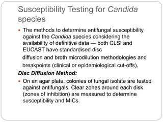 Susceptibility Testing for Candida
species
 The methods to determine antifungal susceptibility
against the Candida species considering the
availability of definitive data — both CLSI and
EUCAST have standardised disc
diffusion and broth microdilution methodologies and
breakpoints (clinical or epidemiological cut-offs).
Disc Diffusion Method:
 On an agar plate, colonies of fungal isolate are tested
against antifungals. Clear zones around each disk
(zones of inhibition) are measured to determine
susceptibility and MICs.
 
