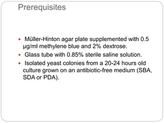 Prerequisites
 Müller-Hinton agar plate supplemented with 0.5
μg/ml methylene blue and 2% dextrose.
 Glass tube with 0.85% sterile saline solution.
 Isolated yeast colonies from a 20-24 hours old
culture grown on an antibiotic-free medium (SBA,
SDA or PDA).
 