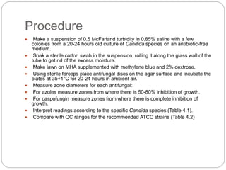 Procedure
 Make a suspension of 0.5 McFarland turbidity in 0.85% saline with a few
colonies from a 20-24 hours old culture of Candida species on an antibiotic-free
medium.
 Soak a sterile cotton swab in the suspension, rolling it along the glass wall of the
tube to get rid of the excess moisture.
 Make lawn on MHA supplemented with methylene blue and 2% dextrose.
 Using sterile forceps place antifungal discs on the agar surface and incubate the
plates at 35+1°C for 20-24 hours in ambient air.
 Measure zone diameters for each antifungal:
 For azoles measure zones from where there is 50-80% inhibition of growth.
 For caspofungin measure zones from where there is complete inhibition of
growth.
 Interpret readings according to the specific Candida species (Table 4.1).
 Compare with QC ranges for the recommended ATCC strains (Table 4.2)
 