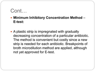 Cont…
 Minimum Inhibitory Concentration Method –
E-test:
 A plastic strip is impregnated with gradually
decreasing concentration of a particular antibiotic.
The method is convenient but costly since a new
strip is needed for each antibiotic. Breakpoints of
broth microdilution method are applied, although
not yet approved for E-test.
 