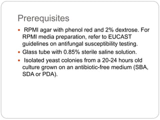 Prerequisites
 RPMI agar with phenol red and 2% dextrose. For
RPMI media preparation, refer to EUCAST
guidelines on antifungal susceptibility testing.
 Glass tube with 0.85% sterile saline solution.
 Isolated yeast colonies from a 20-24 hours old
culture grown on an antibiotic-free medium (SBA,
SDA or PDA).
 