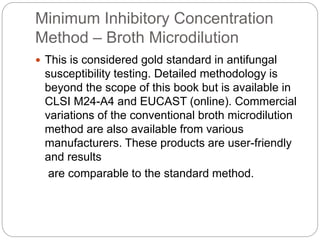 Minimum Inhibitory Concentration
Method – Broth Microdilution
 This is considered gold standard in antifungal
susceptibility testing. Detailed methodology is
beyond the scope of this book but is available in
CLSI M24-A4 and EUCAST (online). Commercial
variations of the conventional broth microdilution
method are also available from various
manufacturers. These products are user-friendly
and results
are comparable to the standard method.
 
