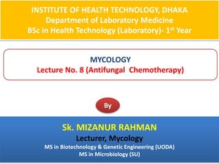 INSTITUTE OF HEALTH TECHNOLOGY, DHAKA
Department of Laboratory Medicine
BSc in Health Technology (Laboratory)- 1st Year
MYCOLOGY
Lecture No. 8 (Antifungal Chemotherapy)
By
Sk. MIZANUR RAHMAN
Lecturer, Mycology
MS in Biotechnology & Genetic Engineering (UODA)
MS in Microbiology (SU)
 