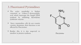 Flucytosine
§ The active metabolite is further
converted to 5-fluro-2’-deoxyuridylic
acid which interrupts the fungal DNA
synthesis by inhibiting thymidylate
synthetase enzyme.
§ Since, mammalian cells do not contain
cytosine deaminase, their function is not
affected by Flucytosine.
§ Besides this, it is also suspected to
interfere in protein synthesis.
3. Fluorinated Pyrimidines
15
 