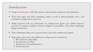 Introduction
§ Fungi are Eukaryotic cells.They possess mitochondria, nuclei & cell membranes.
§ They have rigid cell walls containing chitin as well as polysaccharides, and a cell
membrane composed of ergosterol.
§ While bacterial cells are prokaryotic. So, antibacterial agents can exhibit Selective
toxicity. In contrast, similarity between fungal & mammalian cells makes Antifungal
drugs nonselective.
§ Thus,Antifungal drugs are in general more toxic than antibacterial agents.
§ Depending upon some basic differences, fungi may be classified as
a. Phycomycetes (algae like),
b. Ascomycetes (sac like),
c. Basidiomycetes (mushrooms) &
d. Dueteromycetes 2
 