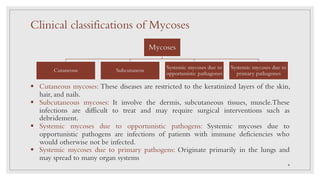 Mycoses
Cutaneous Subcutaneos
Systemic mycoses due to
opportunistic pathagones
Systemic mycoses due to
primary pathagones
§ Cutaneous mycoses: These diseases are restricted to the keratinized layers of the skin,
hair, and nails.
§ Subcutaneous mycoses: It involve the dermis, subcutaneous tissues, muscle.These
infections are difficult to treat and may require surgical interventions such as
debridement.
§ Systemic mycoses due to opportunistic pathogens: Systemic mycoses due to
opportunistic pathogens are infections of patients with immune deficiencies who
would otherwise not be infected.
§ Systemic mycoses due to primary pathogens: Originate primarily in the lungs and
may spread to many organ systems
Clinical classifications of Mycoses
4
 
