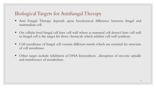 BiologicalTargets for AntifungalTherapy
§ Anti Fungal Therapy depends upon biochemical difference between fungal and
mammalian cell.
§ On cellular level fungal cell have cell wall where as mammal cell doesn’t have cell wall
so fungal cell is the target for those chemicals which inhibits cell wall synthesis.
§ Cell membrane of fungal cell contain different sterols which are essential for structure
of cell membrane.
§ Other target include inhibition of DNA biosynthesis , disruption of mycotic spindle
and interference of metabolism.
5
 