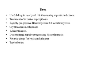 Uses
• Useful drug in nearly all life threatening mycotic infections
• Treatment of invasive aspergillosis
• Rapidly progressive Blastomycosis & Coccidiomycosis
• Cryptococcus neoformans
• Mucormycosis.
• Disseminated rapidly progressing Histoplasmosis
• Reserve drugs for resistant kala azar
• Topical uses:
 