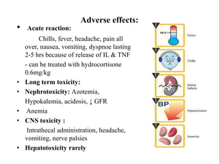 Adverse effects:
• Acute reaction:
Chills, fever, headache, pain all
over, nausea, vomiting, dyspnoe lasting
2-5 hrs because of release of IL & TNF
- can be treated with hydrocortisone
0.6mg/kg
• Long term toxicity:
• Nephrotoxicity: Azotemia,
Hypokalemia, acidosis, ↓ GFR
• Anemia
• CNS toxicity :
Intrathecal administration, headache,
vomiting, nerve palsies
• Hepatotoxicity rarely
 