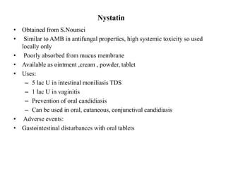 Nystatin
• Obtained from S.Noursei
• Similar to AMB in antifungal properties, high systemic toxicity so used
locally only
• Poorly absorbed from mucus membrane
• Available as ointment ,cream , powder, tablet
• Uses:
– 5 lac U in intestinal moniliasis TDS
– 1 lac U in vaginitis
– Prevention of oral candidiasis
– Can be used in oral, cutaneous, conjunctival candidiasis
• Adverse events:
• Gastointestinal disturbances with oral tablets
 