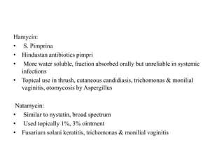 Hamycin:
• S. Pimprina
• Hindustan antibiotics pimpri
• More water soluble, fraction absorbed orally but unreliable in systemic
infections
• Topical use in thrush, cutaneous candidiasis, trichomonas & monilial
vaginitis, otomycosis by Aspergillus
Natamycin:
• Similar to nystatin, broad spectrum
• Used topically 1%, 3% ointment
• Fusarium solani keratitis, trichomonas & monilial vaginitis
 