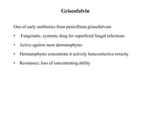 Griseofulvin
One of early antibiotics from penicillium griseofulvum
• Fungistatic, systemic drug for superficial fungal infections
• Active against most dermatophytes
• Dermatophytes concentrate it actively henceselective toxicity
• Resistance: loss of concentrating ability
 