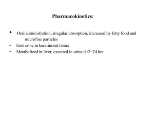 Pharmacokinetics:
• Oral administration, irregular absorption, increased by fatty food and
microfine particles
• Gets conc in keratinized tissue
• Metabolized in liver, excreted in urine,t1/2=24 hrs
 