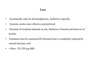 Uses
• Systemically only for dermatophytosis, ineffective topically
• Systemic azoles more effective and preferred
• Duration of treatment depends on site, thickness of keratin and turnover of
keratin.
• Treatment must be continued till infected tissue is completely replaced by
normal skin,hair, nail.
• • Dose: 125-250 mg QID
 