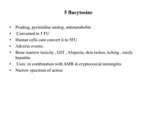 5 flucytosine
• Prodrug, pyrimidine analog, antimetabolite
• Converted to 5 FU
• Human cells cant convert it to 5FU
• Adverse events:
• Bone marrow toxicity , GIT , Alopecia, skin rashes, itching , rarely
hepatitis
• Uses: in combination with AMB in cryptococcal meningitis
• Narrow spectrum of action
 