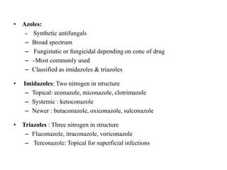 • Azoles:
– Synthetic antifungals
– Broad spectrum
– Fungistatic or fungicidal depending on conc of drug
– –Most commonly used
– Classified as imidazoles & triazoles
• Imidazoles: Two nitrogen in structure
– Topical: econazole, miconazole, clotrimazole
– Systemic : ketoconazole
– Newer : butaconazole, oxiconazole, sulconazole
• Triazoles : Three nitrogen in structure
– Fluconazole, itraconazole, voriconazole
– Terconazole: Topical for superficial infections
 