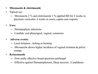 • Miconazole & clotrimazole
• Topical use:
– Miconazole 2 % and clotrimazole 1 % applied BD for 2 weeks in
pityriasis versicolor, 4 weeks in cruris, capitis and corporis
• Uses:
– Dermatophyte infections
– Candida: oral pharyngeal, vaginal, cutaneous
• Adverse events:
– Local irritation , itching or burning
– Miconazole shows higher incidence of vaginal irritation & pelvic
cramps
• Ketoconazole
– First orally effective broad spectrum antifungal
– Effective against Dermatophytosis, Deep mycosis , Candidiasis
 