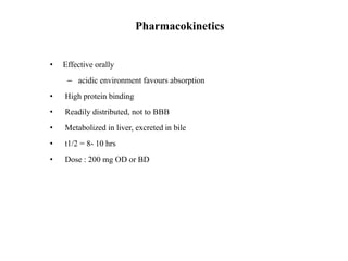 Pharmacokinetics
• Effective orally
– acidic environment favours absorption
• High protein binding
• Readily distributed, not to BBB
• Metabolized in liver, excreted in bile
• t1/2 = 8- 10 hrs
• Dose : 200 mg OD or BD
 