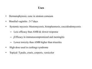 Uses
• Dermatophytosis: conc in stratum corneum
• Monilial vaginitis : 5-7 days
• Systemic mycosis: blastomycosis, histoplasmosis, coccidiodomycosis
– Less efficacy than AMB & slower response
– ↓Efficacy in immunocompromized and meningitis
– Lower toxicity than AMB higher than triazoles
• High dose used in cushings syndrome
• Topical: T.pedis, cruris, corporis, versicolor
 