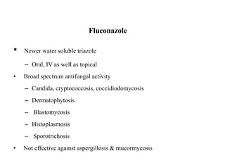 Fluconazole
• Newer water soluble triazole
– Oral, IV as well as topical
• Broad spectrum antifungal activity
– Candida, cryptococcosis, coccidiodomycosis
– Dermatophytosis
– Blastomycosis
– Histoplasmosis
– Sporotrichosis
• Not effective against aspergillosis & mucormycosis
 