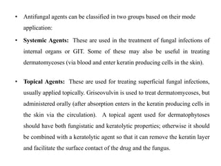 • Antifungal agents can be classified in two groups based on their mode
application:
• Systemic Agents: These are used in the treatment of fungal infections of
internal organs or GIT. Some of these may also be useful in treating
dermatomycoses (via blood and enter keratin producing cells in the skin).
• Topical Agents: These are used for treating superficial fungal infections,
usually applied topically. Griseovulvin is used to treat dermatomycoses, but
administered orally (after absorption enters in the keratin producing cells in
the skin via the circulation). A topical agent used for dermatophytoses
should have both fungistatic and keratolytic properties; otherwise it should
be combined with a keratolytic agent so that it can remove the keratin layer
and facilitate the surface contact of the drug and the fungus.
 