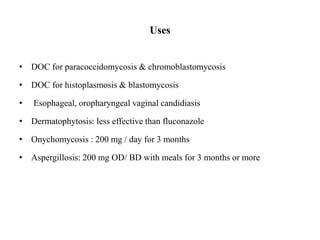 Uses
• DOC for paracoccidomycosis & chromoblastomycosis
• DOC for histoplasmosis & blastomycosis
• Esophageal, oropharyngeal vaginal candidiasis
• Dermatophytosis: less effective than fluconazole
• Onychomycosis : 200 mg / day for 3 months
• Aspergillosis: 200 mg OD/ BD with meals for 3 months or more
 