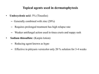 Topical agents used in dermatophytosis
• Undecyclenic acid: 5% (Tineafax)
– Generally combined with zinc (20%)
– Requires prolonged treatment has high relapse rate
– Weaker antifungal action used in tinea cruris and nappy rash
• Sodium thiosulfate: (Karpin lotion)
– Reducing agent known as hypo
– Effective in pitryasis versicolor only 20 % solution for 3-4 weeks
 
