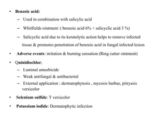• Benzoic acid:
– Used in combination with salicylic acid
– Whitfields ointment: ( benzoic acid 6% + salicyclic acid 3 %)
– Salicyclic acid due to its keratolytic action helps to remove infected
tissue & promotes penetration of benzoic acid in fungal infected lesion
• Adverse events: irritation & burning sensation (Ring cutter ointment)
• Quinidiochlor;
– Luminal amoebicide
– Weak antifungal & antibacterial
– External application : dermatophytosis , mycosis barbae, pitryasis
versicolor
• Selenium sulfide: T versicolor
• Potassium iodide: Dermatophytic infection
 