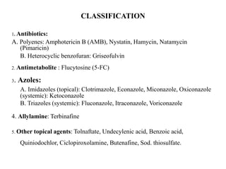 CLASSIFICATION
1. Antibiotics:
A. Polyenes: Amphotericin B (AMB), Nystatin, Hamycin, Natamycin
(Pimaricin)
B. Heterocyclic benzofuran: Griseofulvin
2. Antimetabolite : Flucytosine (5-FC)
3. Azoles:
A. Imidazoles (topical): Clotrimazole, Econazole, Miconazole, Oxiconazole
(systemic): Ketoconazole
B. Triazoles (systemic): Fluconazole, Itraconazole, Voriconazole
4. Allylamine: Terbinafine
5. Other topical agents: Tolnaftate, Undecylenic acid, Benzoic acid,
Quiniodochlor, Ciclopiroxolamine, Butenafine, Sod. thiosulfate.
 
