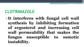 CLOTRIMAZOLE
•It interferes with fungal cell wall
synthesis by inhibiting formation
of ergosterol and increasing cell
wall permeability that makes the
fungus susceptible to osmotic
instability.
 