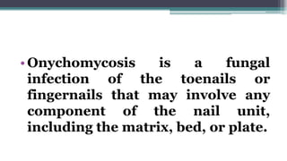 •Onychomycosis is a fungal
infection of the toenails or
fingernails that may involve any
component of the nail unit,
including the matrix, bed, or plate.
 