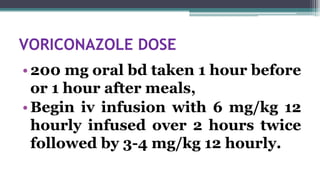 VORICONAZOLE DOSE
•200 mg oral bd taken 1 hour before
or 1 hour after meals,
•Begin iv infusion with 6 mg/kg 12
hourly infused over 2 hours twice
followed by 3-4 mg/kg 12 hourly.
 