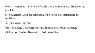 (b)Antimetabolite: Inhibition of nucleic acid synthesis e.q. Fluocytosine
(5-FC)
(c)Allylamine: Squalene epoxidase inhibitors : e.g. Terbinafine &
Naftifine
3-Other topical agents:
e.q. Tolnaftate, Undecylenic acids, Benzoic acid, Quiniodochlor,
Ciclopirox olamine, Butenafine, Sod.thiosulfate.
 