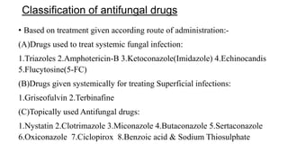 Classification of antifungal drugs
• Based on treatment given according route of administration:-
(A)Drugs used to treat systemic fungal infection:
1.Triazoles 2.Amphotericin-B 3.Ketoconazole(Imidazole) 4.Echinocandis
5.Flucytosine(5-FC)
(B)Drugs given systemically for treating Superficial infections:
1.Griseofulvin 2.Terbinafine
(C)Topically used Antifungal drugs:
1.Nystatin 2.Clotrimazole 3.Miconazole 4.Butaconazole 5.Sertaconazole
6.Oxiconazole 7.Ciclopirox 8.Benzoic acid & Sodium Thiosulphate
 