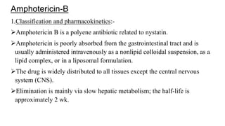 Amphotericin-B
1.Classification and pharmacokinetics:-
Amphotericin B is a polyene antibiotic related to nystatin.
Amphotericin is poorly absorbed from the gastrointestinal tract and is
usually administered intravenously as a nonlipid colloidal suspension, as a
lipid complex, or in a liposomal formulation.
The drug is widely distributed to all tissues except the central nervous
system (CNS).
Elimination is mainly via slow hepatic metabolism; the half-life is
approximately 2 wk.
 