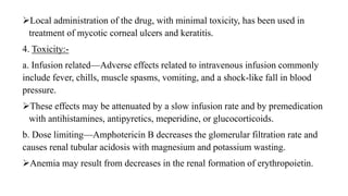 Local administration of the drug, with minimal toxicity, has been used in
treatment of mycotic corneal ulcers and keratitis.
4. Toxicity:-
a. Infusion related—Adverse effects related to intravenous infusion commonly
include fever, chills, muscle spasms, vomiting, and a shock-like fall in blood
pressure.
These effects may be attenuated by a slow infusion rate and by premedication
with antihistamines, antipyretics, meperidine, or glucocorticoids.
b. Dose limiting—Amphotericin B decreases the glomerular filtration rate and
causes renal tubular acidosis with magnesium and potassium wasting.
Anemia may result from decreases in the renal formation of erythropoietin.
 