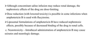 Although concomitant saline infusion may reduce renal damage, the
nephrotoxic effects of the drug are dose-limiting.
Dose reduction (with lowered toxicity) is possible in some infections when
amphotericin B is used with flucytosine.
Liposomal formulations of amphotericin B have reduced nephrotoxic
effects, possibly because of decreased binding of the drug to renal cells.
c. Neurotoxicity—Intrathecal administration of amphotericin B may cause
seizures and neurologic damage.
 