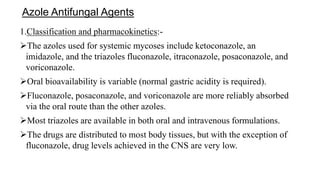 Azole Antifungal Agents
1.Classification and pharmacokinetics:-
The azoles used for systemic mycoses include ketoconazole, an
imidazole, and the triazoles fluconazole, itraconazole, posaconazole, and
voriconazole.
Oral bioavailability is variable (normal gastric acidity is required).
Fluconazole, posaconazole, and voriconazole are more reliably absorbed
via the oral route than the other azoles.
Most triazoles are available in both oral and intravenous formulations.
The drugs are distributed to most body tissues, but with the exception of
fluconazole, drug levels achieved in the CNS are very low.
 