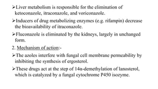 Liver metabolism is responsible for the elimination of
ketoconazole, itraconazole, and voriconazole.
Inducers of drug metabolizing enzymes (e.g. rifampin) decrease
the bioavailability of itraconazole.
Fluconazole is eliminated by the kidneys, largely in unchanged
form.
2. Mechanism of action:-
The azoles interfere with fungal cell membrane permeability by
inhibiting the synthesis of ergosterol.
These drugs act at the step of 14α-demethylation of lanosterol,
which is catalyzed by a fungal cytochrome P450 isozyme.
 