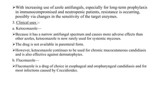 With increasing use of azole antifungals, especially for long-term prophylaxis
in immunocompromised and neutropenic patients, resistance is occurring,
possibly via changes in the sensitivity of the target enzymes.
3. Clinical uses :-
a. Ketoconazole—
Because it has a narrow antifungal spectrum and causes more adverse effects than
other azoles, ketoconazole is now rarely used for systemic mycoses.
The drug is not available in parenteral form.
However, ketoconazole continues to be used for chronic mucocutaneous candidiasis
and is also effective against dermatophytes.
b. Fluconazole—
Fluconazole is a drug of choice in esophageal and oropharyngeal candidiasis and for
most infections caused by Coccidioides.
 