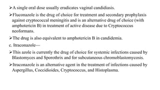 A single oral dose usually eradicates vaginal candidiasis.
Fluconazole is the drug of choice for treatment and secondary prophylaxis
against cryptococcal meningitis and is an alternative drug of choice (with
amphotericin B) in treatment of active disease due to Cryptococcus
neoformans.
The drug is also equivalent to amphotericin B in candidemia.
c. Itraconazole—
This azole is currently the drug of choice for systemic infections caused by
Blastomyces and Sporothrix and for subcutaneous chromoblastomycosis.
Itraconazole is an alternative agent in the treatment of infections caused by
Aspergillus, Coccidioides, Cryptococcus, and Histoplasma.
 