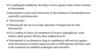 In esophageal candidiasis, the drug is active against some strains resistant
to fluconazole.
Itraconazole is also used extensively in the treatment of dermatophytoses,
especially onychomycosis.
d. Voriconazole—
Voriconazole has an even wider spectrum of fungal activity than
itraconazole.
It is a codrug of choice for treatment of invasive aspergillosis; some
studies report greater efficacy than amphotericin B.
Voriconazole is an alternative drug in candidemia with activity against
some fluconazole-resistant organisms and in AIDS patients has been used
in the treatment of candidial esophagitis and stomatitis.
 